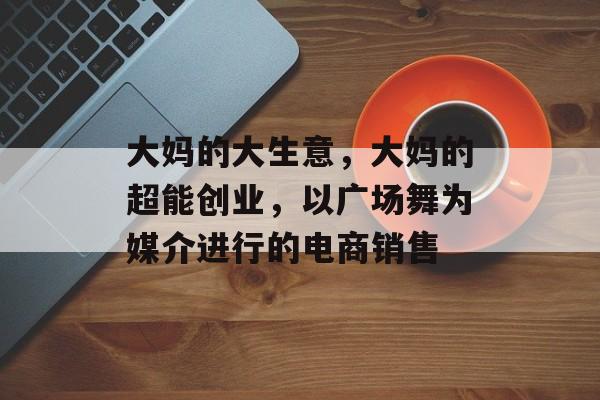 大妈的大生意,大妈的超能创业,以广场舞为媒介进行的电商销售 大妈的大生意,大妈的超能创业,以广场舞为媒介进行的电商销售