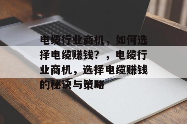 电缆行业商机,如何选择电缆赚钱?,电缆行业商机,选择电缆赚钱的秘诀与策略 电缆行业商机,如何选择电缆赚钱?,电缆行业商机,选择电缆赚钱的秘诀与策略