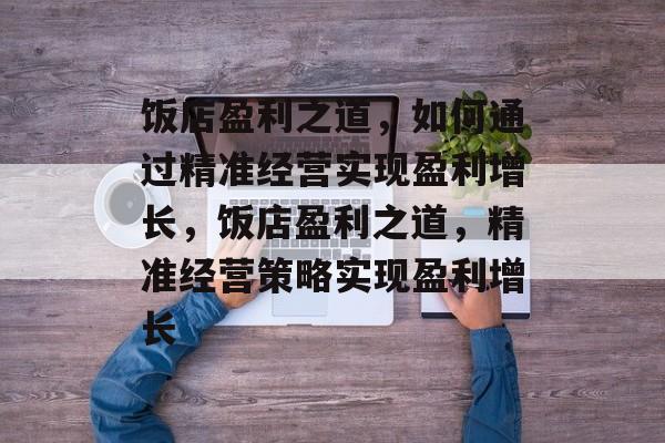 饭店盈利之道,如何通过精准经营实现盈利增长,饭店盈利之道,精准经营策略实现盈利增长 饭店盈利之道,如何通过精准经营实现盈利增长,饭店盈利之道,精准经营策略实现盈利增长