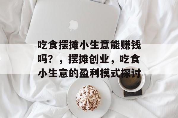 吃食摆摊小生意能赚钱吗？，摆摊创业，吃食小生意的盈利模式探讨
