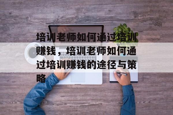 培训老师如何通过培训赚钱,培训老师如何通过培训赚钱的途径与策略 培训老师如何通过培训赚钱,培训老师如何通过培训赚钱的途径与策略