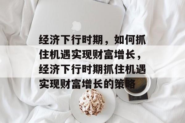 经济下行时期,如何抓住机遇实现财富增长,经济下行时期抓住机遇实现财富增长的策略 经济下行时期,如何抓住机遇实现财富增长,经济下行时期抓住机遇实现财富增长的策略