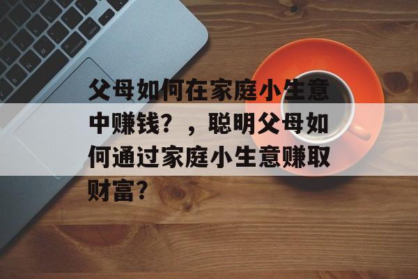 父母如何在家庭小生意中赚钱?,聪明父母如何通过家庭小生意赚取财富? 父母如何在家庭小生意中赚钱?,聪明父母如何通过家庭小生意赚取财富?