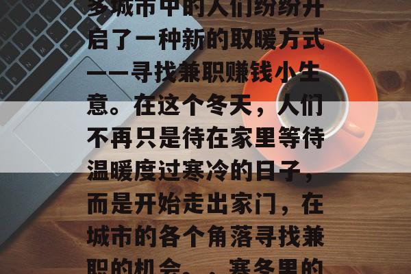 2020年冬季,伴随着一场罕见的严寒,许多城市中的人们纷纷开启了一种新的取暖方式——寻找兼职赚钱小生意。在这个冬天,人们不再只是待在家里等待温暖度过寒冷的日子,而是开始走出家门,在城市的各个角落寻找兼职的机会。,寒冬里的兼职经济,城市居民寻找小生意取暖 2020年冬季,伴随着一场罕见的严寒,许多城市中的人们纷纷开启了一种新的取暖方式——寻找兼职赚钱小生意。在这个冬天,人们不再只是待在家里等待温暖度过寒冷的日子,而是开始走出家门,在城市的各个角落寻找兼职的机会。,寒冬里的兼职经济,城市居民寻找小生意取暖