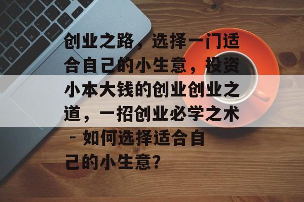 创业之路,选择一门适合自己的小生意,投资小本大钱的创业创业之道,一招创业必学之术 - 如何选择适合自己的小生意? 创业之路,选择一门适合自己的小生意,投资小本大钱的创业创业之道,一招创业必学之术 - 如何选择适合自己的小生意?