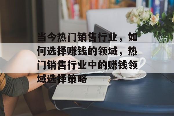 当今热门销售行业,如何选择赚钱的领域,热门销售行业中的赚钱领域选择策略 当今热门销售行业,如何选择赚钱的领域,热门销售行业中的赚钱领域选择策略