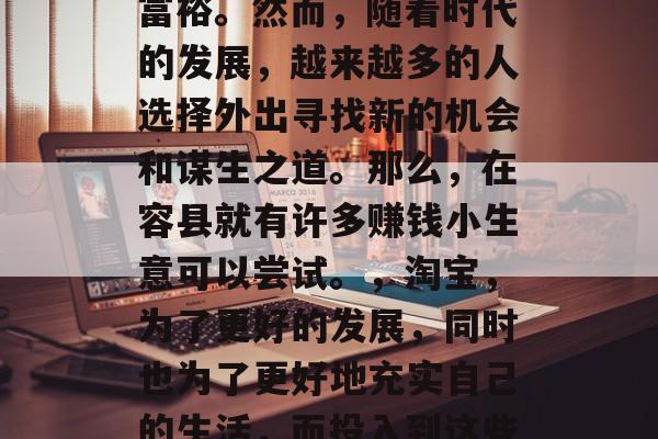 容县有那些适合赚钱的小生意,容县作为一个地处广东省的边陲小镇,经济发展迅速,生活富裕。然而,随着时代的发展,越来越多的人选择外出寻找新的机会和谋生之道。那么,在容县就有许多赚钱小生意可以尝试。,淘宝,为了更好的发展,同时也为了更好地充实自己的生活,而投入到这些家乡以外的地方创业,以下是一些不错的选择。例如,土特产开发,特色农产品销售等 容县有那些适合赚钱的小生意,容县作为一个地处广东省的边陲小镇,经济发展迅速,生活富裕。然而,随着时代的发展,越来越多的人选择外出寻找新的机会和谋生之道。那么,在容县就有许多赚钱小生意可以尝试。,淘宝,为了更好的发展,同时也为了更好地充实自己的生活,而投入到这些家乡以外的地方创业,以下是一些不错的选择。例如,土特产开发,特色农产品销售等