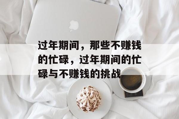 过年期间，那些不赚钱的忙碌，过年期间的忙碌与不赚钱的挑战