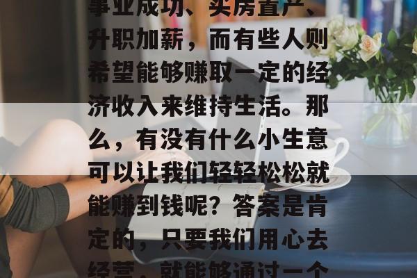 在当今社会,每个人都有自己的小目标和理想。有些人的目标可能是事业成功、买房置产、升职加薪,而有些人则希望能够赚取一定的经济收入来维持生活。那么,有没有什么小生意可以让我们轻轻松松就能赚到钱呢?答案是肯定的,只要我们用心去经营,就能够通过一个小小的事情,赚取一定的收益。,轻松赚钱的小生意,投资创业 在当今社会,每个人都有自己的小目标和理想。有些人的目标可能是事业成功、买房置产、升职加薪,而有些人则希望能够赚取一定的经济收入来维持生活。那么,有没有什么小生意可以让我们轻轻松松就能赚到钱呢?答案是肯定的,只要我们用心去经营,就能够通过一个小小的事情,赚取一定的收益。,轻松赚钱的小生意,投资创业