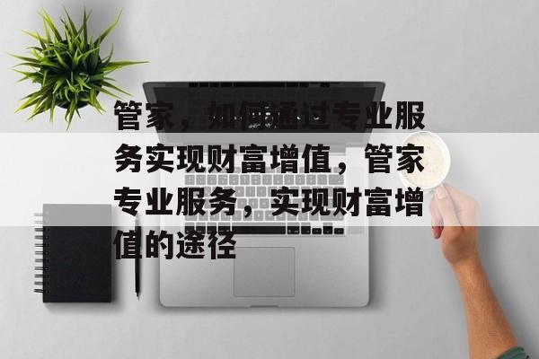 管家,如何通过专业服务实现财富增值,管家专业服务,实现财富增值的途径 管家,如何通过专业服务实现财富增值,管家专业服务,实现财富增值的途径