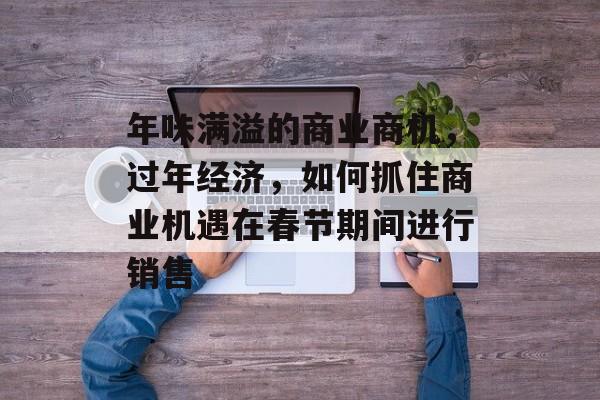 年味满溢的商业商机,过年经济,如何抓住商业机遇在春节期间进行销售 年味满溢的商业商机,过年经济,如何抓住商业机遇在春节期间进行销售