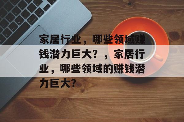 家居行业,哪些领域赚钱潜力巨大?,家居行业,哪些领域的赚钱潜力巨大? 家居行业,哪些领域赚钱潜力巨大?,家居行业,哪些领域的赚钱潜力巨大?