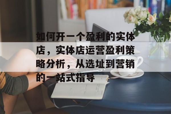 如何开一个盈利的实体店,实体店运营盈利策略分析,从选址到营销的一站式指导 如何开一个盈利的实体店,实体店运营盈利策略分析,从选址到营销的一站式指导