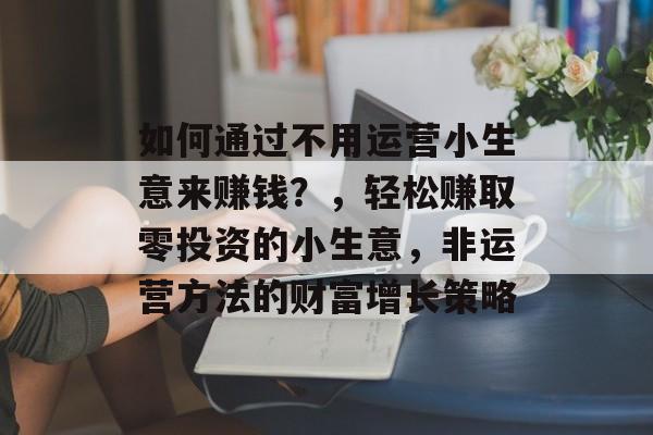 如何通过不用运营小生意来赚钱?,轻松赚取零投资的小生意,非运营方法的财富增长策略 如何通过不用运营小生意来赚钱?,轻松赚取零投资的小生意,非运营方法的财富增长策略