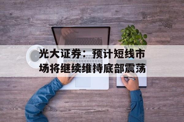光大证券:预计短线市场将继续维持底部震荡 光大证券:预计短线市场将继续维持底部震荡