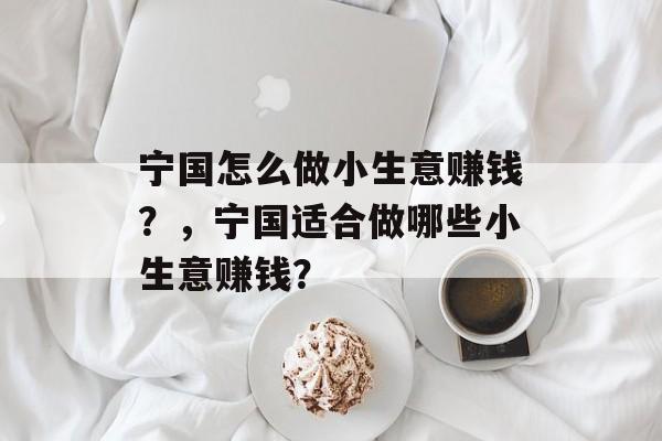 宁国怎么做小生意赚钱?,宁国适合做哪些小生意赚钱? 宁国怎么做小生意赚钱?,宁国适合做哪些小生意赚钱?