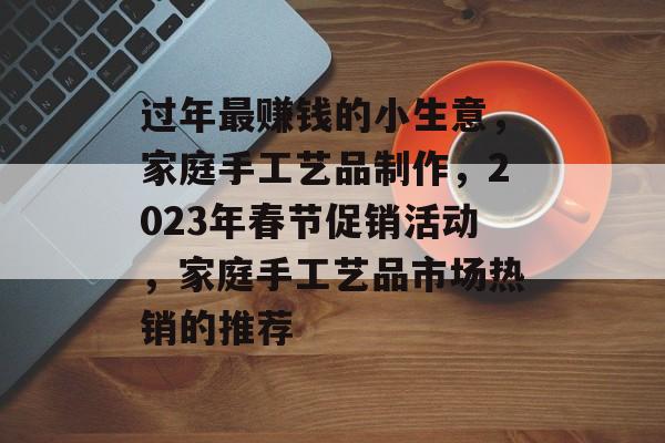 过年最赚钱的小生意,家庭手工艺品制作,2023年春节促销活动,家庭手工艺品市场热销的推荐 过年最赚钱的小生意,家庭手工艺品制作,2023年春节促销活动,家庭手工艺品市场热销的推荐