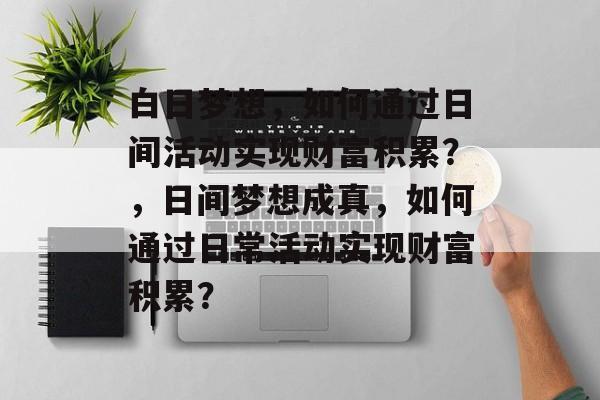 白日梦想,如何通过日间活动实现财富积累?,日间梦想成真,如何通过日常活动实现财富积累? 白日梦想,如何通过日间活动实现财富积累?,日间梦想成真,如何通过日常活动实现财富积累?