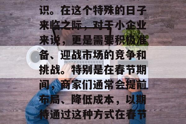 春节前的小生意赚大钱,为春节做好充分的准备是每一个生意人的共识。在这个特殊的日子来临之际,对于小企业来说,更是需要积极准备、迎战市场的竞争和挑战。特别是在春节期间,商家们通常会提前布局、降低成本,以期待通过这种方式在春节期间实现更好的销售额。,春节前的小生意,提前布局迎战市场竞争 春节前的小生意赚大钱,为春节做好充分的准备是每一个生意人的共识。在这个特殊的日子来临之际,对于小企业来说,更是需要积极准备、迎战市场的竞争和挑战。特别是在春节期间,商家们通常会提前布局、降低成本,以期待通过这种方式在春节期间实现更好的销售额。,春节前的小生意,提前布局迎战市场竞争