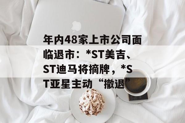 年内48家上市公司面临退市:*ST美吉、ST迪马将摘牌,*ST亚星主动“撤退” 年内48家上市公司面临退市:*ST美吉、ST迪马将摘牌,*ST亚星主动“撤退”
