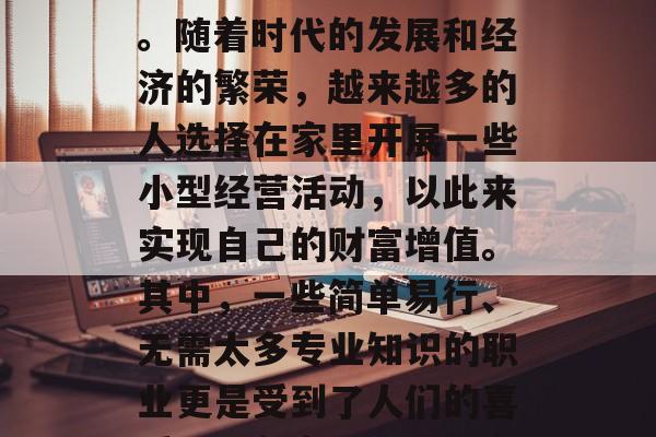 在家赚钱的小生意,这是一个值得探讨的话题。随着时代的发展和经济的繁荣,越来越多的人选择在家里开展一些小型经营活动,以此来实现自己的财富增值。其中,一些简单易行、无需太多专业知识的职业更是受到了人们的喜爱。,在家做这些生意,轻松赚取暴利! 在家赚钱的小生意,这是一个值得探讨的话题。随着时代的发展和经济的繁荣,越来越多的人选择在家里开展一些小型经营活动,以此来实现自己的财富增值。其中,一些简单易行、无需太多专业知识的职业更是受到了人们的喜爱。,在家做这些生意,轻松赚取暴利!