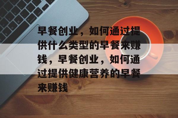 早餐创业，如何通过提供什么类型的早餐来赚钱，早餐创业，如何通过提供健康营养的早餐来赚钱