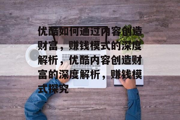 优酷如何通过内容创造财富,赚钱模式的深度解析,优酷内容创造财富的深度解析,赚钱模式探究 优酷如何通过内容创造财富,赚钱模式的深度解析,优酷内容创造财富的深度解析,赚钱模式探究