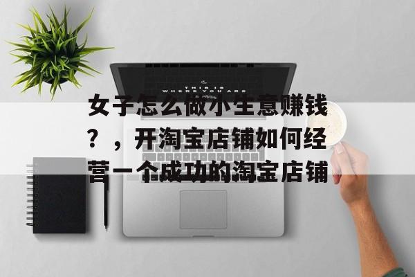 女子怎么做小生意赚钱?,开淘宝店铺如何经营一个成功的淘宝店铺 女子怎么做小生意赚钱?,开淘宝店铺如何经营一个成功的淘宝店铺