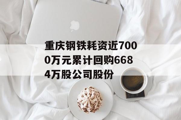 重庆钢铁耗资近7000万元累计回购6684万股公司股份 重庆钢铁耗资近7000万元累计回购6684万股公司股份