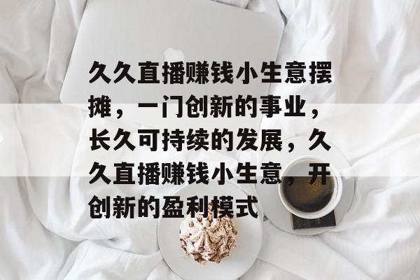 久久直播赚钱小生意摆摊,一门创新的事业,长久可持续的发展,久久直播赚钱小生意,开创新的盈利模式 久久直播赚钱小生意摆摊,一门创新的事业,长久可持续的发展,久久直播赚钱小生意,开创新的盈利模式