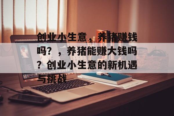 创业小生意,养猪赚钱吗?,养猪能赚大钱吗?创业小生意的新机遇与挑战 创业小生意,养猪赚钱吗?,养猪能赚大钱吗?创业小生意的新机遇与挑战