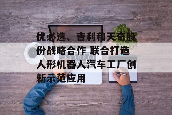 优必选、吉利和天奇股份战略合作 联合打造人形机器人汽车工厂创新示范应用 优必选、吉利和天奇股份战略合作 联合打造人形机器人汽车工厂创新示范应用