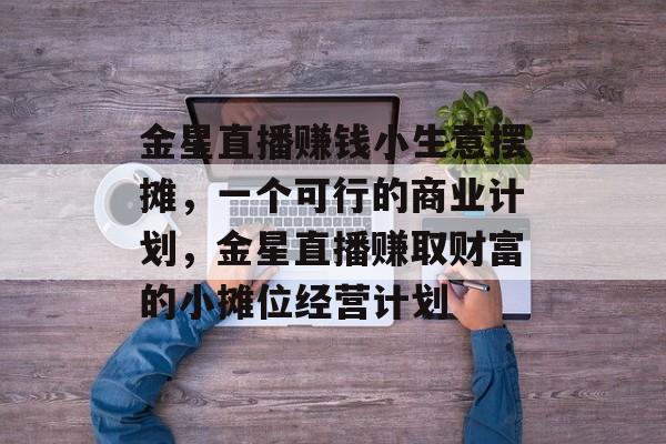 金星直播赚钱小生意摆摊,一个可行的商业计划,金星直播赚取财富的小摊位经营计划 金星直播赚钱小生意摆摊,一个可行的商业计划,金星直播赚取财富的小摊位经营计划