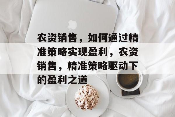 农资销售,如何通过精准策略实现盈利,农资销售,精准策略驱动下的盈利之道 农资销售,如何通过精准策略实现盈利,农资销售,精准策略驱动下的盈利之道