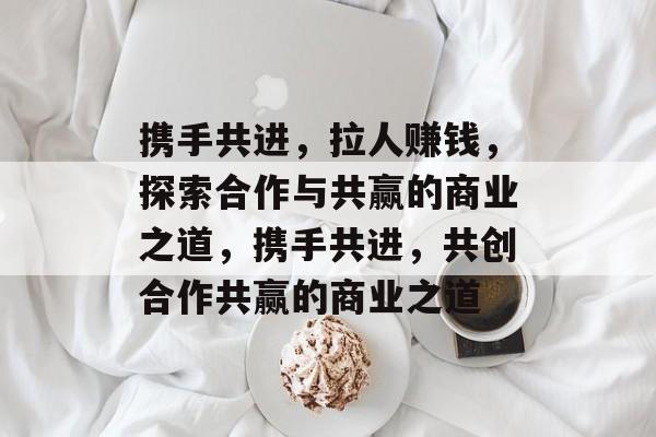 携手共进,拉人赚钱,探索合作与共赢的商业之道,携手共进,共创合作共赢的商业之道 携手共进,拉人赚钱,探索合作与共赢的商业之道,携手共进,共创合作共赢的商业之道