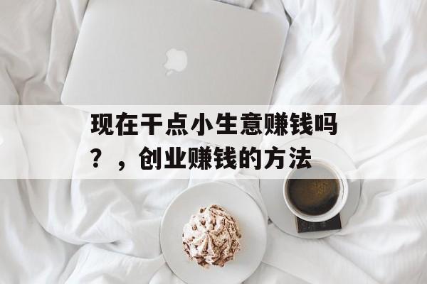 现在干点小生意赚钱吗？，创业赚钱的方法