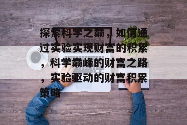 探索科学之巅,如何通过实验实现财富的积累,科学巅峰的财富之路,实验驱动的财富积累策略 探索科学之巅,如何通过实验实现财富的积累,科学巅峰的财富之路,实验驱动的财富积累策略