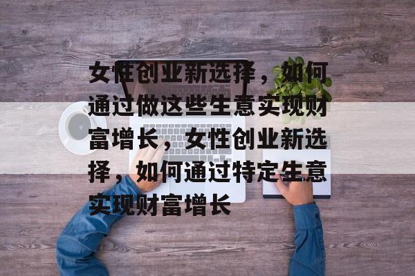女性创业新选择,如何通过做这些生意实现财富增长,女性创业新选择,如何通过特定生意实现财富增长 女性创业新选择,如何通过做这些生意实现财富增长,女性创业新选择,如何通过特定生意实现财富增长
