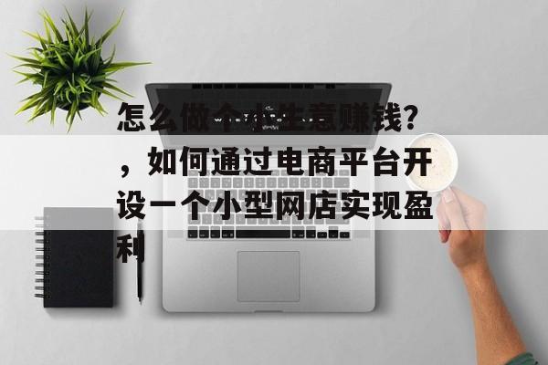 怎么做个小生意赚钱?,如何通过电商平台开设一个小型网店实现盈利 怎么做个小生意赚钱?,如何通过电商平台开设一个小型网店实现盈利