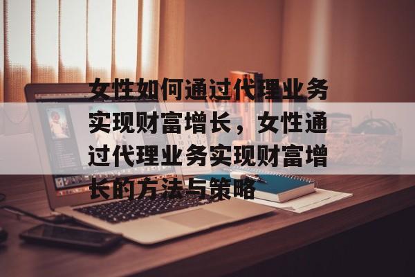女性如何通过代理业务实现财富增长,女性通过代理业务实现财富增长的方法与策略 女性如何通过代理业务实现财富增长,女性通过代理业务实现财富增长的方法与策略