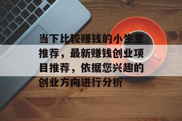 当下比较赚钱的小生意推荐,最新赚钱创业项目推荐,依据您兴趣的创业方向进行分析 当下比较赚钱的小生意推荐,最新赚钱创业项目推荐,依据您兴趣的创业方向进行分析