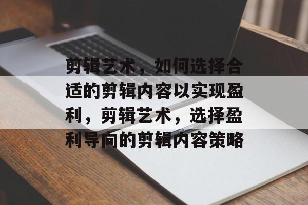 剪辑艺术,如何选择合适的剪辑内容以实现盈利,剪辑艺术,选择盈利导向的剪辑内容策略 剪辑艺术,如何选择合适的剪辑内容以实现盈利,剪辑艺术,选择盈利导向的剪辑内容策略