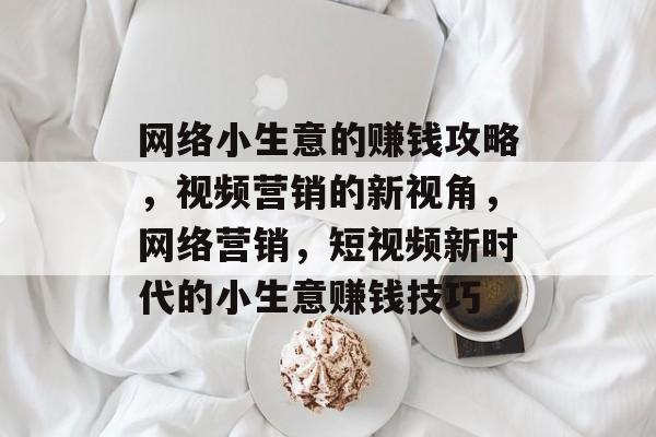 网络小生意的赚钱攻略,视频营销的新视角,网络营销,短视频新时代的小生意赚钱技巧 网络小生意的赚钱攻略,视频营销的新视角,网络营销,短视频新时代的小生意赚钱技巧