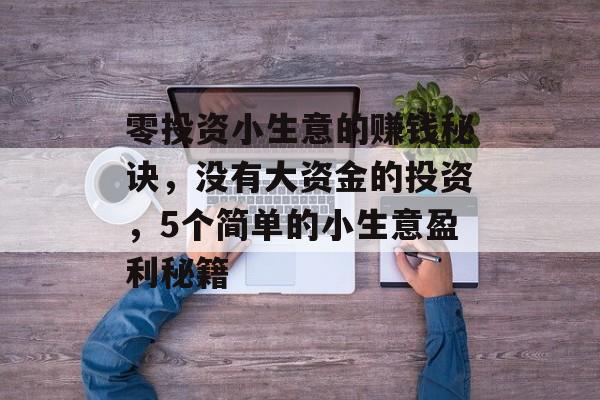零投资小生意的赚钱秘诀,没有大资金的投资,5个简单的小生意盈利秘籍 零投资小生意的赚钱秘诀,没有大资金的投资,5个简单的小生意盈利秘籍