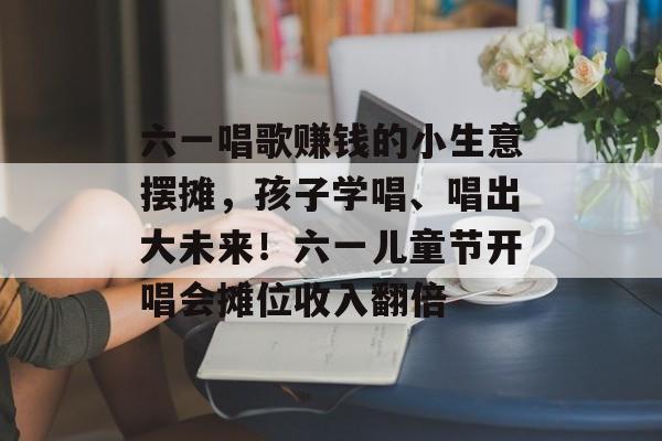 六一唱歌赚钱的小生意摆摊,孩子学唱、唱出大未来!六一儿童节开唱会摊位收入翻倍 六一唱歌赚钱的小生意摆摊,孩子学唱、唱出大未来!六一儿童节开唱会摊位收入翻倍