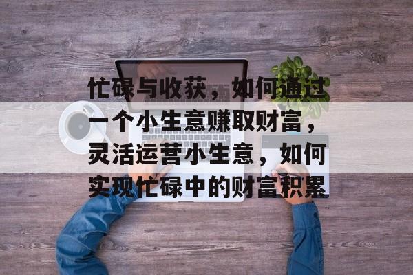 忙碌与收获,如何通过一个小生意赚取财富,灵活运营小生意,如何实现忙碌中的财富积累 忙碌与收获,如何通过一个小生意赚取财富,灵活运营小生意,如何实现忙碌中的财富积累