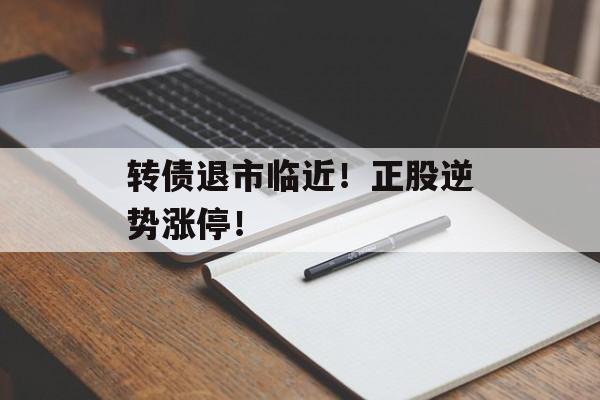 转债退市临近!正股逆势涨停! 转债退市临近!正股逆势涨停!