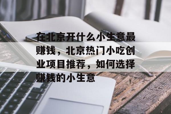 在北京开什么小生意最赚钱,北京热门小吃创业项目推荐,如何选择赚钱的小生意 在北京开什么小生意最赚钱,北京热门小吃创业项目推荐,如何选择赚钱的小生意