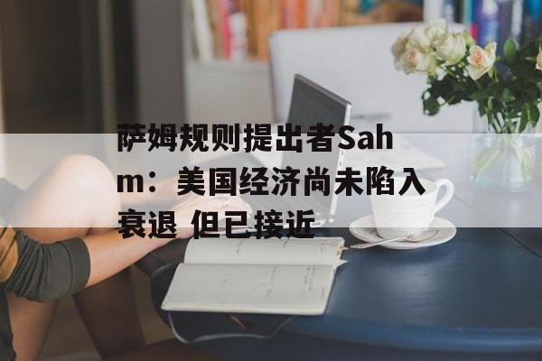 萨姆规则提出者Sahm:美国经济尚未陷入衰退 但已接近 萨姆规则提出者Sahm:美国经济尚未陷入衰退 但已接近