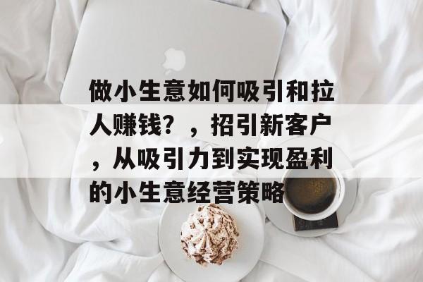 做小生意如何吸引和拉人赚钱？，招引新客户，从吸引力到实现盈利的小生意经营策略